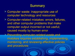 36
SummarySummary
 Computer waste: inappropriate use ofComputer waste: inappropriate use of
computer technology and resourcescomputer technology and resources
 Computer-related mistakes: errors, failures,Computer-related mistakes: errors, failures,
and other computer problems that makeand other computer problems that make
computer output incorrect or not useful;computer output incorrect or not useful;
caused mostly by human errorcaused mostly by human error
 Preventing computer-related waste andPreventing computer-related waste and
mistakes requires establishing, implementing,mistakes requires establishing, implementing,
monitoring, and reviewing effective policiesmonitoring, and reviewing effective policies
and proceduresand procedures
 