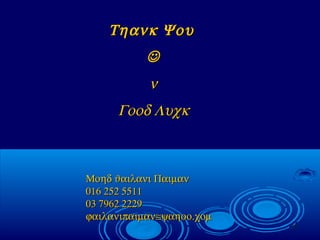 37
Τηανκ ΨουΤηανκ Ψου

νν
Γοοδ ΛυχκΓοοδ Λυχκ
Μοηδ ϑαιλανι ΠαιµανΜοηδ ϑαιλανι Παιµαν
016 252 5511016 252 5511
03 7962 222903 7962 2229
ϕαιλανιπαιµαν≅ψαηοο.χοµϕαιλανιπαιµαν≅ψαηοο.χοµ
 