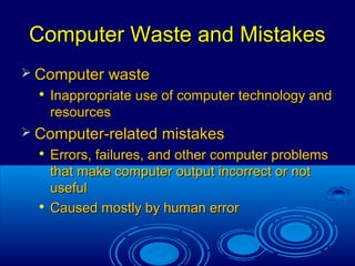 5
Computer Waste and MistakesComputer Waste and Mistakes
 Computer wasteComputer waste

Inappropriate use of computer technology andInappropriate use of computer technology and
resourcesresources
 Computer-related mistakesComputer-related mistakes

Errors, failures, and other computer problemsErrors, failures, and other computer problems
that make computer output incorrect or notthat make computer output incorrect or not
usefuluseful

Caused mostly by human errorCaused mostly by human error
 