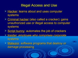 9
Illegal Access and UseIllegal Access and Use
 HackerHacker: learns about and uses computer: learns about and uses computer
systemssystems
 Criminal hackerCriminal hacker (also called a cracker): gains(also called a cracker): gains
unauthorized use or illegal access to computerunauthorized use or illegal access to computer
systemssystems
 Script bunnyScript bunny: automates the job of crackers: automates the job of crackers
 InsiderInsider: employee who comprises corporate: employee who comprises corporate
systemssystems
 MalwareMalware: software programs that destroy or: software programs that destroy or
damage processingdamage processing
 