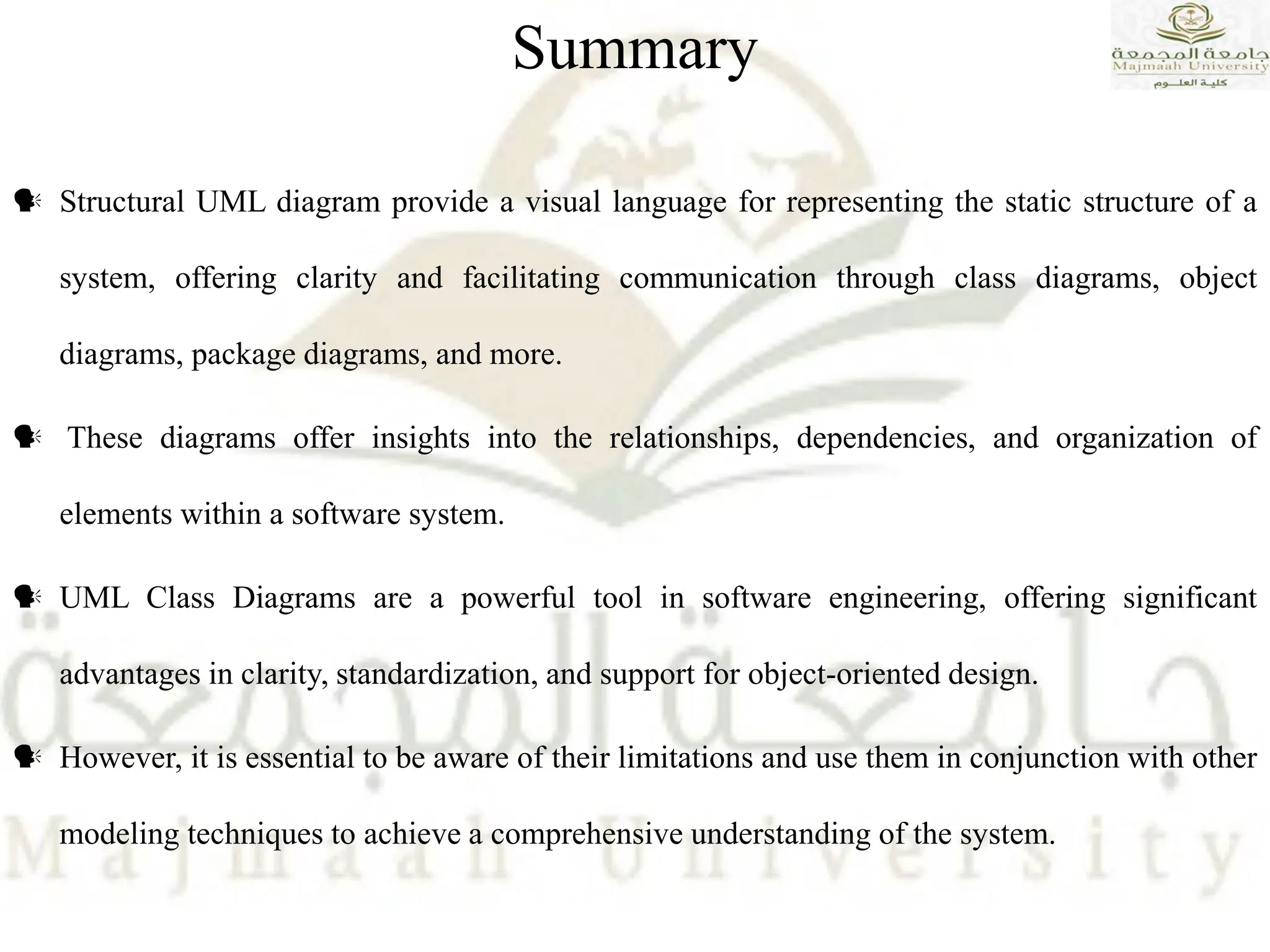  Structural UML diagram provide a visual language for representing the static structure of a
system, offering clarity and facilitating communication through class diagrams, object
diagrams, package diagrams, and more.
 These diagrams offer insights into the relationships, dependencies, and organization of
elements within a software system.
 UML Class Diagrams are a powerful tool in software engineering, offering significant
advantages in clarity, standardization, and support for object-oriented design.
 However, it is essential to be aware of their limitations and use them in conjunction with other
modeling techniques to achieve a comprehensive understanding of the system.
Summary
 