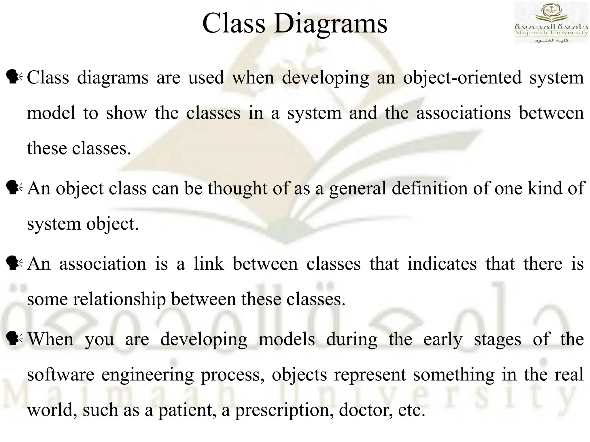 Class Diagrams
Class diagrams are used when developing an object-oriented system
model to show the classes in a system and the associations between
these classes.
An object class can be thought of as a general definition of one kind of
system object.
An association is a link between classes that indicates that there is
some relationship between these classes.
When you are developing models during the early stages of the
software engineering process, objects represent something in the real
world, such as a patient, a prescription, doctor, etc.
 