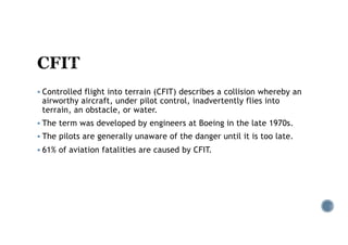 § Controlled flight into terrain (CFIT) describes a collision whereby an
airworthy aircraft, under pilot control, inadvertently flies into
terrain, an obstacle, or water.
§ The term was developed by engineers at Boeing in the late 1970s.
§ The pilots are generally unaware of the danger until it is too late.
§ 61% of aviation fatalities are caused by CFIT.
 