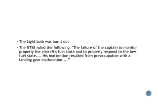 § The Light bulb was burnt out
§ The NTSB ruled the following: "The failure of the captain to monitor
properly the aircraft's fuel state and to properly respond to the low
fuel state.... His inattention resulted from preoccupation with a
landing gear malfunction....”
 