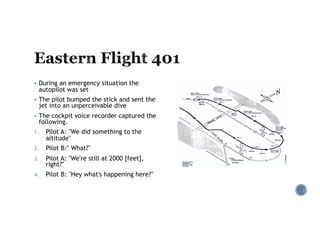 § During an emergency situation the
autopilot was set
§ The pilot bumped the stick and sent the
jet into an unperceivable dive
§ The cockpit voice recorder captured the
following.
1. Pilot A: "We did something to the
altitude"
2. Pilot B:" What?"
3. Pilot A: "We're still at 2000 [feet],
right?"
4. Pilot B: "Hey what's happening here?"
 