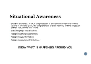 § Situation awareness, or SA, is the perception of environmental elements within a
volume of time and space, the comprehension of their meaning, and the projection
of their status in the near future.
§ Evaluating high - Risk Situations
§ Recognising Changing conditions
§ Recognising your limitations
§ Recognising equipment limitations
KNOW WHAT IS HAPPENING AROUND YOU
 