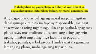 Ang pagpaplano ay bahagi ng moral na pananagutan
dahil ipinapakita nito na tayo ay responsable, maingat,
at seryoso sa ating mga tungkulin at pangako.Kapag may
plano tayo, mas malinaw kung ano ang ating gagawin
upang maabot ang ating mga layunin sa pag-aaral,
trabaho, pamilya, o bokasyon. Hindi sapat na gumawa
lamang ng plano; mahalaga ring tuparin ito.
Kahalagahan ng pagpaplano sa buhay at komitment sa
pagsasakatuparan nito bilang bahagi ng moral pananagutan
 