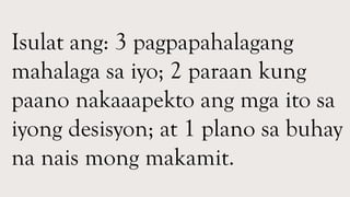 Isulat ang: 3 pagpapahalagang
mahalaga sa iyo; 2 paraan kung
paano nakaaapekto ang mga ito sa
iyong desisyon; at 1 plano sa buhay
na nais mong makamit.
 
