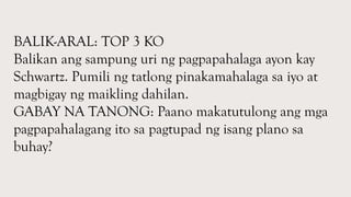 BALIK-ARAL: TOP 3 KO
Balikan ang sampung uri ng pagpapahalaga ayon kay
Schwartz. Pumili ng tatlong pinakamahalaga sa iyo at
magbigay ng maikling dahilan.
GABAY NA TANONG: Paano makatutulong ang mga
pagpapahalagang ito sa pagtupad ng isang plano sa
buhay?
 