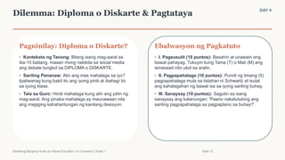 Dilemma: Diploma o Diskarte & Pagtataya DAY 4
Pagninilay: Diploma o Diskarte?
• Konteksto ng Tanong: Bilang isang mag-aaral sa
ika-10 baitang, maaari mong nakikita sa social media
ang debate tungkol sa DIPLOMA o DISKARTE.
• Sariling Pananaw: Alin ang mas mahalaga sa iyo?
Ipaliwanag kung bakit ito ang iyong pinili at ibahagi ito
sa iyong klase.
• Tala sa Guro: Hindi mahalaga kung alin ang piliin ng
mag-aaral. Ang pinaka-mahalaga ay maunawaan nila
ang magiging kahahantungan ng kanilang desisyon.
Ebalwasyon ng Pagkatuto
• I. Pagsusulit (10 puntos): Basahin at unawain ang
bawat pahayag. Tukuyin kung Tama (T) o Mali (M) ang
isinasaad nito ukol sa aralin.
• II. Pagpapahalaga (10 puntos): Pumili ng limang (5)
pagpapahalaga mula sa listahan ni Schwartz at isulat
ang kahalagahan ng bawat isa sa iyong sariling buhay.
• III. Sanaysay (10 puntos): Sagutin sa isang
sanaysay ang katanungan: 'Paano nakatutulong ang
sariling pagpapahalaga sa pagpaplano sa buhay?'
Modelong Banghay-Aralin sa Values Education 10 | Kuwarter 2 Aralin 1 Slide 12
 