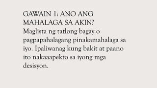 GAWAIN 1: ANO ANG
MAHALAGA SA AKIN?
Maglista ng tatlong bagay o
pagpapahalagang pinakamahalaga sa
iyo. Ipaliwanag kung bakit at paano
ito nakaaapekto sa iyong mga
desisyon.
 