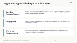 Paghawan ng Bokabolaryo sa Nilalaman DAY 1
Sariling
Pagpapahalaga
Ito ang mga paniniwala at halaga ng isang tao na nagtatakda ng kanyang mga
layunin at pamantayan sa buhay.
Pagpaplano Ito ang proseso ng pagtatatag ng mga layunin at pagbuo ng mga hakbang para
maabot ang mga ito.
Moral na
Pananagutan
Ito ay ang tungkulin ng isang indibidwal na magpasya at kumilos nang may
wastong moralidad at konsensya.
Modelong Banghay-Aralin sa Values Education 10 | Kuwarter 2 Aralin 1 Slide 4
 