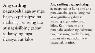 Ang sariling
pagpapahalaga ay mga
bagay o prinsipyo na
mahalaga sa isang tao
at nagsisilbing gabay
sa kanyang mga
desisyon at kilos.
Ang sariling pagpapahalaga
ay nagpapakita kung ano ang
pinakamahalaga sa isang tao
at nagsisilbing gabay sa
kanyang mga desisyon at
kilos. Kahit pareho ang
pinahahalagahan ng dalawang
tao, maaaring magkaiba ang
paraan nila ng pagkamit o
pagpapakita nito.
 