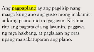Ang pagpaplano ay ang pag-iisip nang
maaga kung ano ang gusto mong makamit
at kung paano mo ito gagawin. Kasama
rito ang pagtatakda ng layunin, paggawa
ng mga hakbang, at paglalaan ng oras
upang maisakatuparan ang plano.
 