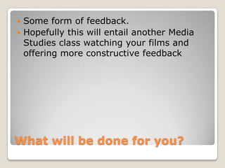 What will be done for you?Some form of feedback. Hopefully this will entail another Media Studies class watching your films and offering more constructive feedback