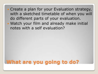 What are you going to do?Create a plan for your Evaluation strategy, with a sketched timetable of when you will do different parts of your evaluation.Watch your film and already make initial notes with a self evaluation?