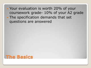 The BasicsYour evaluation is worth 20% of your coursework grade- 10% of your A2 gradeThe specification demands that set questions are answered