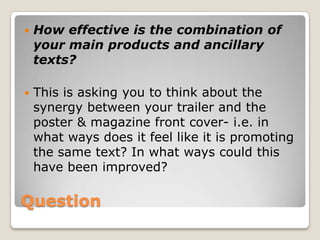 This is asking you to think about your influences- what did you borrow from them? In what ways did you differ from them? This discussion should include some terminology/specific technical detailsQuestionHow effective is the combination of your main products and ancillary texts?This is asking you to think about the synergy between your trailer and the poster & magazine front cover- i.e. in what ways does it feel like it is promoting the same text? In what ways could this have been improved?