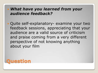 QuestionWhat have you learned from your audience feedback?Quite self-explanatory- examine your two feedback sessions, appreciating that your audience are a valid source of criticism and praise coming from a very different perspective of not knowing anything about your film