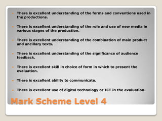 Mark Scheme Level 4There is excellent understanding of the forms and conventions used in the productions. There is excellent understanding of the role and use of new media in various stages of the production.There is excellent understanding of the combination of main product and ancillary texts. There is excellent understanding of the significance of audience feedback. There is excellent skill in choice of form in which to present the evaluation. There is excellent ability to communicate. There is excellent use of digital technology or ICT in the evaluation. 