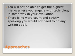 ApproachesYou will not be able to get the highest marks unless you engage with technology in some way in your evaluationThere is no word count and strictly speaking you would not need to do any writing at all.
