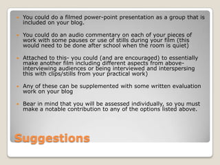 SuggestionsYou could do a filmed power-point presentation as a group that is included on your blog.You could do an audio commentary on each of your pieces of work with some pauses or use of stills during your film (this would need to be done after school when the room is quiet)Attached to this- you could (and are encouraged) to essentially make another film including different aspects from above- interviewing audiences or being interviewed and interspersing this with clips/stills from your practical work)Any of these can be supplemented with some written evaluation work on your blogBear in mind that you will be assessed individually, so you must make a notable contribution to any of the options listed above.
