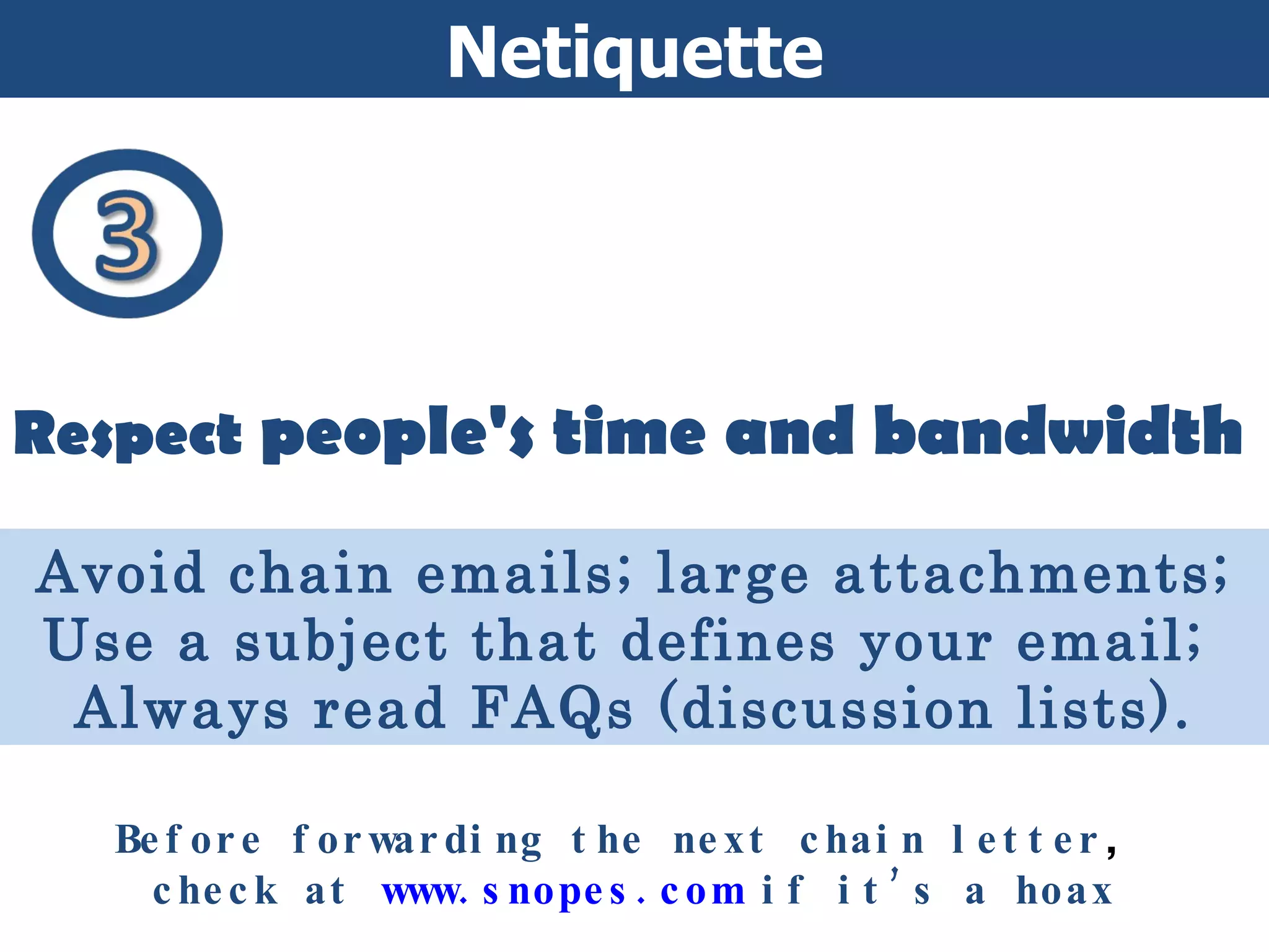 Netiquette Respect  people's time and bandwidth Avoid chain emails; large attachments; Use a subject that defines your email;  Always read FAQs (discussion lists). Before forwarding the next chain letter ,  check at  www.snopes.com  if it’s a hoax 