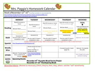 Mrs. Paggio’s Homework Calendar
Week ofNovember 12th-16th*brainflips available on second grade link
http://wildabout2ndgrade.berkeleyprep.net/http://www.wordlywise3000.com/
www.xtramath.orghttps://www.explodethecode.com/login/

                    MONDAY                           TUESDAY                      WEDNESDAY                         THURSDAY                       WEEKEND
                 Read 20 minutes or                                                                            Read 20 minutes or more!               TOTAL
                                                                               Read 20 minutes or more!
                          more!
               ---------------------------
                                                  Read 20 minutes or            ---------------------------    ---------------------------            
                                                           more!                                                                               Total up weekend and
Reading                                         ---------------------------    Minutes Read:________           Minutes Read:________
              Minutes Read:________                                                                                                              weekday reading:
                                                                                                                                                 TOTAL MINUTES
                                               Minutes Read:________           Do explode the code for 10      Record total minutes for
              Do explode the code for                                                                              weekly reading.              ______ _______
                                                                                       minutes.
                   10 minutes.                                                                                                                            INITIALS
                                                     Homelink 4.6                     Homelink 4.7                    Homelink 4.8
                  Homelink 4.5
  Math       *Do xtra math if it wasn’t
                                        Do xtra math if it wasn’t *Do xtra math if it wasn’t      *Do xtra math if it wasn’t
                                                                                                                                 Optional: Do xtra math
               completed in class.
                                           completed in class.      completed in class.               completed in class.
                                  Tuesday, Wednesday & Thursday: Refer to Senora’s blog for class assignments or refer to sheet sent home.
Spanish      http://bpsgalaspanish.berkeleyprep.net/

                                               Review words for lesson
Wordly                                                     6                                                   Crossword puzzle in book         Optional: Do explode
 Wise                                          (sheet, brainflips, or                                                 (page 55)                      the code.
                                               wordly wise site)
             Optional: Practice typing         http://school.berkeleyprep.o
                                               rg/lower/llinks/typing%20ga                                                                     Don’t forget to do some
 OTHER         twice a week for 10
                                               mes.htm                                                                                           weekend reading!
                     minutes

 DATES       Upcoming Events:
                                              November 19th Pumpkin Bread Service Project
                                              November 21st-23rd Thanksgiving Break
Word Wall Words: (Review as necessary.) there, they’re, their, they, where and the “ack” word family
 