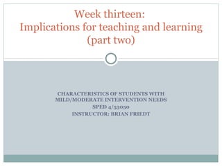 CHARACTERISTICS OF STUDENTS WITH MILD/MODERATE INTERVENTION NEEDS SPED 4/53050 INSTRUCTOR: BRIAN FRIEDT Week thirteen:  Implications for teaching and learning (part two) 