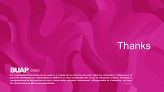 Thanks
©2020
Es responsabilidad exclusiva de los autores el respeto de los derechos de autor sobre los contenidos e imágenes en el
presente documento, en consecuencia, la BUAP no se hace responsable por el uso no autorizado, errores, omisiones o
manipulaciones de los derechos de autor y estos serán atribuidos directamente al Responsable de Contenidos, así como
los efectos legales y éticos correspondientes.
 