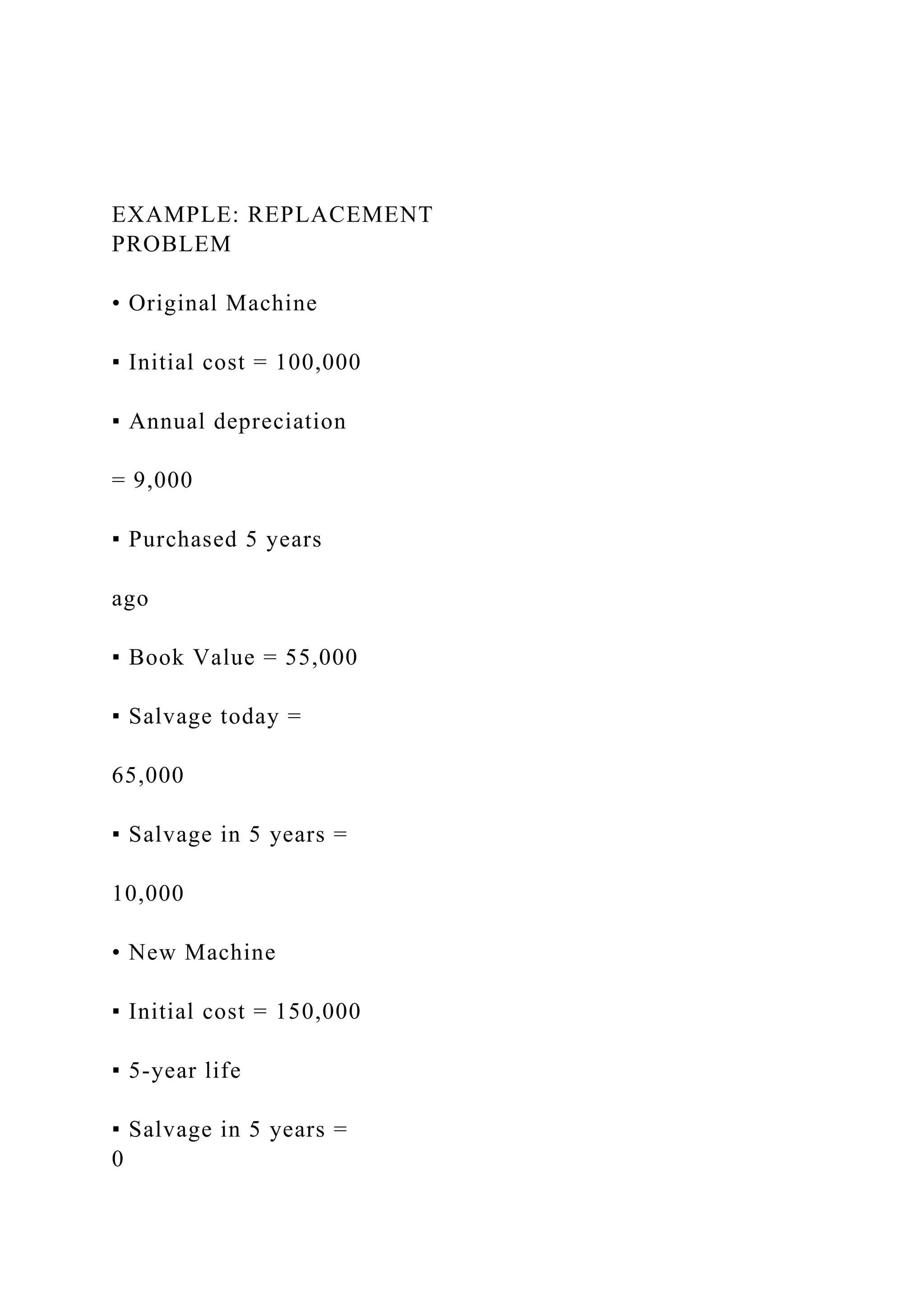 EXAMPLE: REPLACEMENT
PROBLEM
• Original Machine
▪ Initial cost = 100,000
▪ Annual depreciation
= 9,000
▪ Purchased 5 years
ago
▪ Book Value = 55,000
▪ Salvage today =
65,000
▪ Salvage in 5 years =
10,000
• New Machine
▪ Initial cost = 150,000
▪ 5-year life
▪ Salvage in 5 years =
0
 
