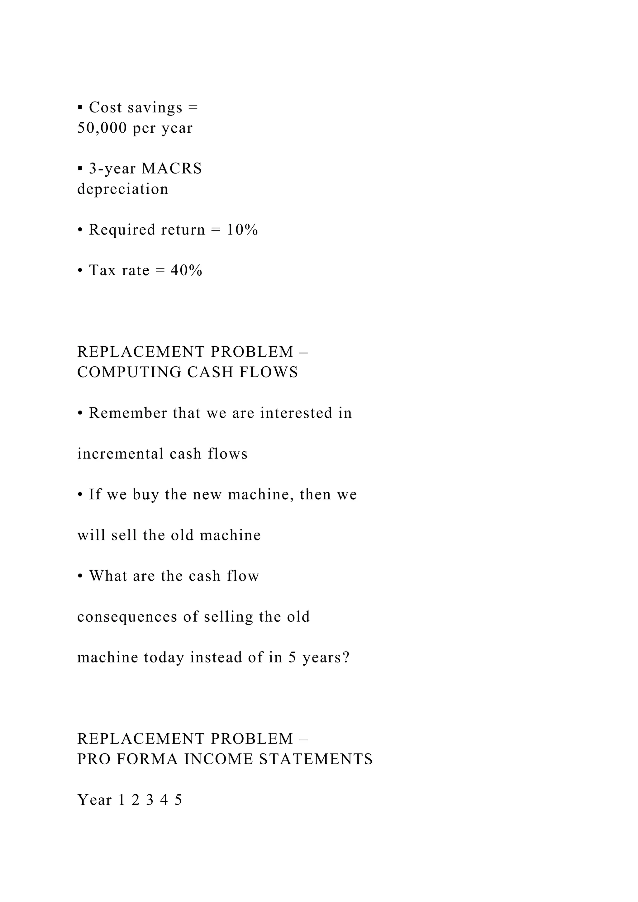 ▪ Cost savings =
50,000 per year
▪ 3-year MACRS
depreciation
• Required return = 10%
• Tax rate = 40%
REPLACEMENT PROBLEM –
COMPUTING CASH FLOWS
• Remember that we are interested in
incremental cash flows
• If we buy the new machine, then we
will sell the old machine
• What are the cash flow
consequences of selling the old
machine today instead of in 5 years?
REPLACEMENT PROBLEM –
PRO FORMA INCOME STATEMENTS
Year 1 2 3 4 5
 