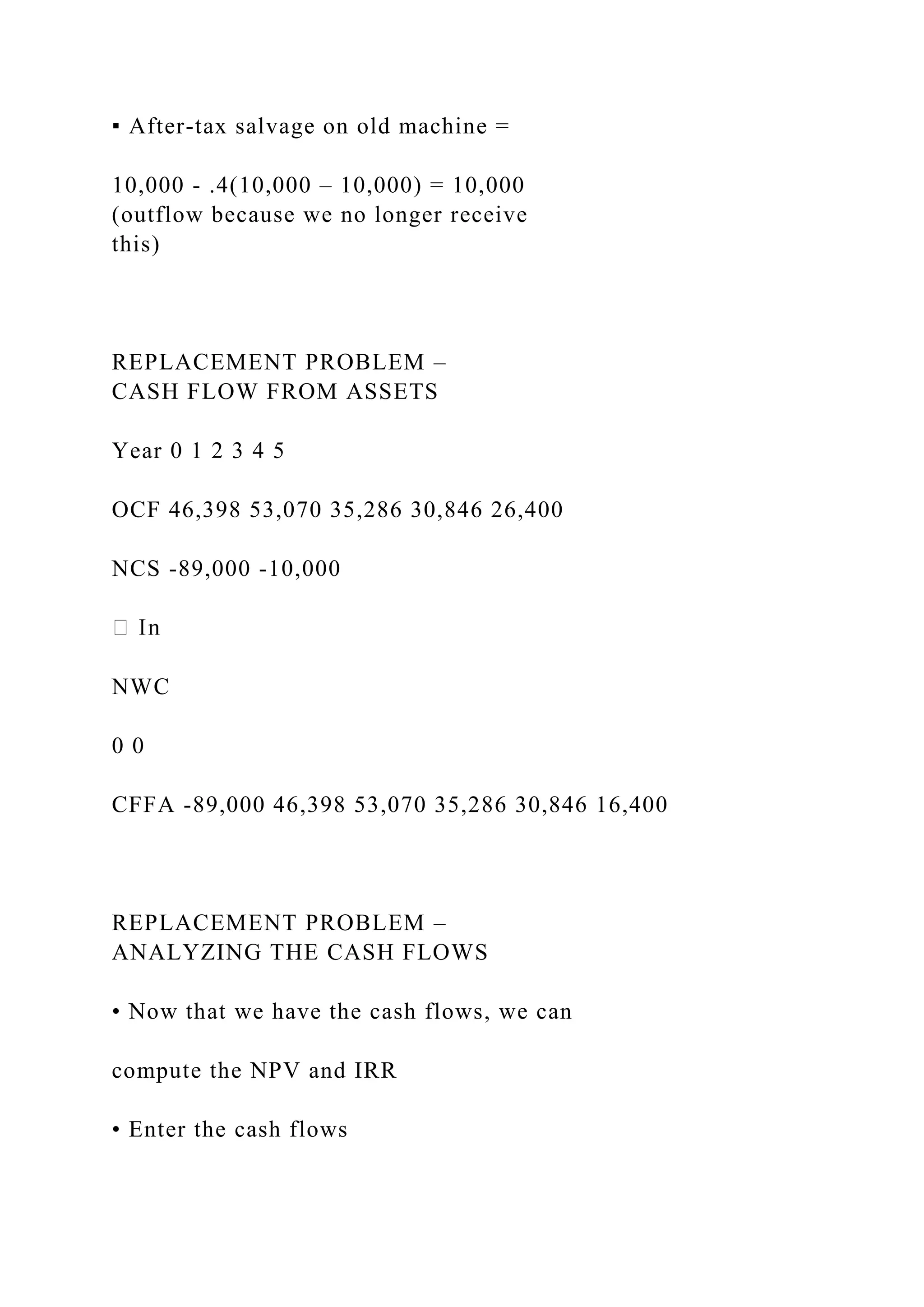 ▪ After-tax salvage on old machine =
10,000 - .4(10,000 – 10,000) = 10,000
(outflow because we no longer receive
this)
REPLACEMENT PROBLEM –
CASH FLOW FROM ASSETS
Year 0 1 2 3 4 5
OCF 46,398 53,070 35,286 30,846 26,400
NCS -89,000 -10,000
NWC
0 0
CFFA -89,000 46,398 53,070 35,286 30,846 16,400
REPLACEMENT PROBLEM –
ANALYZING THE CASH FLOWS
• Now that we have the cash flows, we can
compute the NPV and IRR
• Enter the cash flows
 