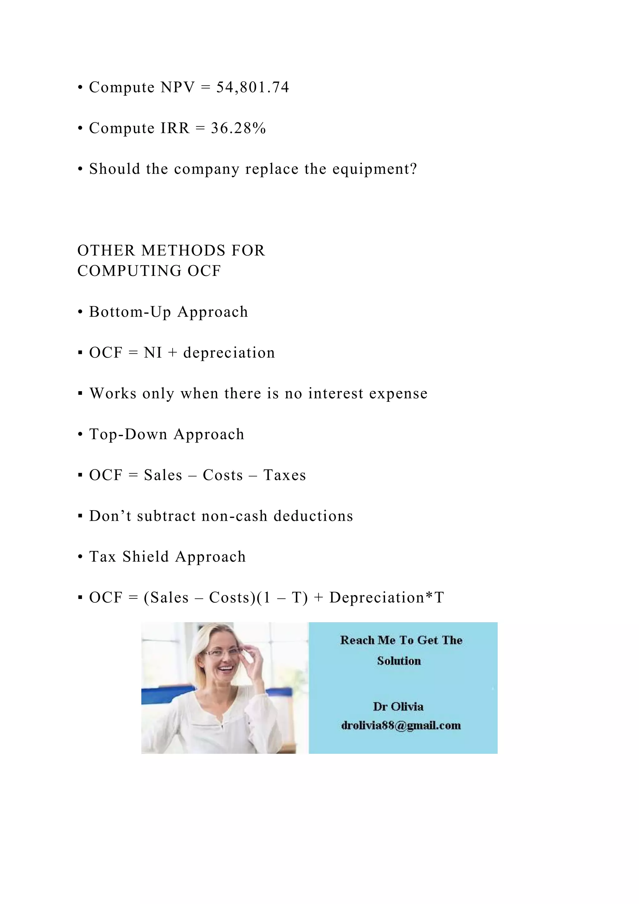 • Compute NPV = 54,801.74
• Compute IRR = 36.28%
• Should the company replace the equipment?
OTHER METHODS FOR
COMPUTING OCF
• Bottom-Up Approach
▪ OCF = NI + depreciation
▪ Works only when there is no interest expense
• Top-Down Approach
▪ OCF = Sales – Costs – Taxes
▪ Don’t subtract non-cash deductions
• Tax Shield Approach
▪ OCF = (Sales – Costs)(1 – T) + Depreciation*T
 