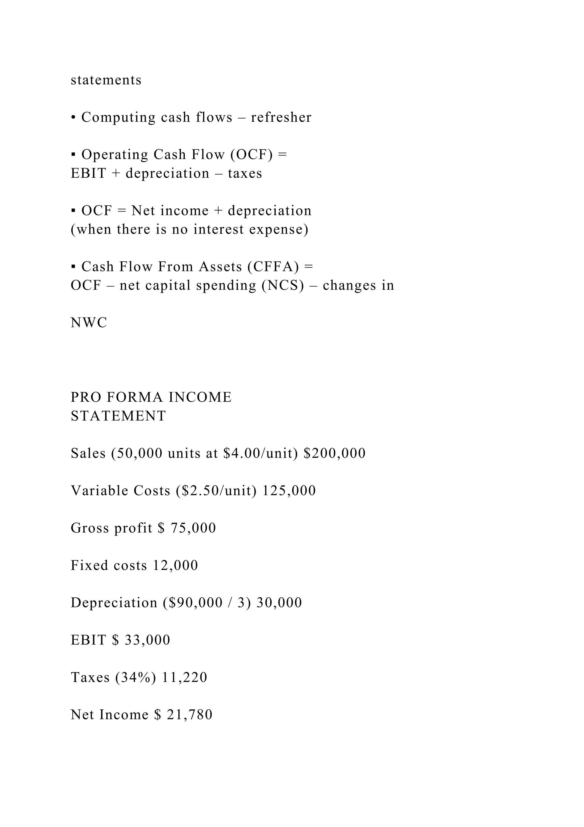 statements
• Computing cash flows – refresher
▪ Operating Cash Flow (OCF) =
EBIT + depreciation – taxes
▪ OCF = Net income + depreciation
(when there is no interest expense)
▪ Cash Flow From Assets (CFFA) =
OCF – net capital spending (NCS) – changes in
NWC
PRO FORMA INCOME
STATEMENT
Sales (50,000 units at $4.00/unit) $200,000
Variable Costs ($2.50/unit) 125,000
Gross profit $ 75,000
Fixed costs 12,000
Depreciation ($90,000 / 3) 30,000
EBIT $ 33,000
Taxes (34%) 11,220
Net Income $ 21,780
 