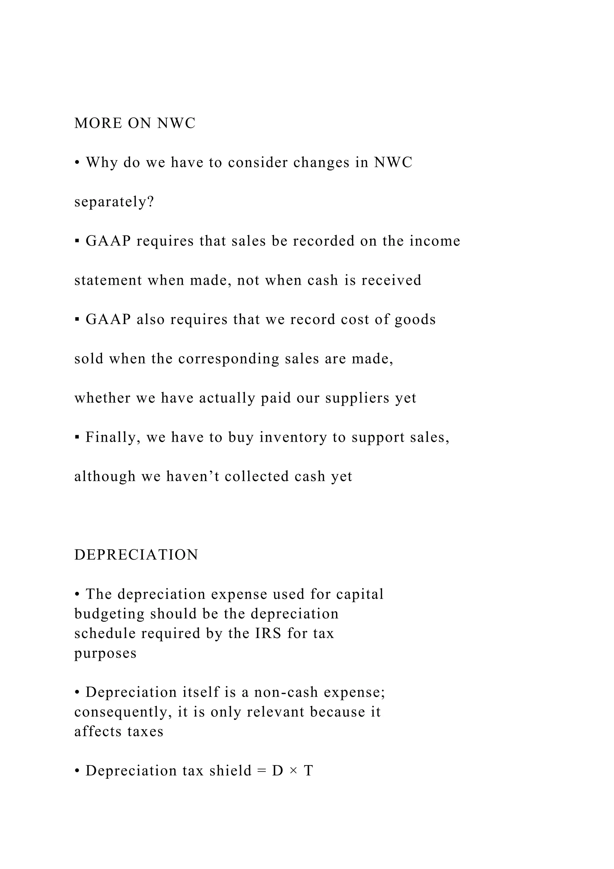 MORE ON NWC
• Why do we have to consider changes in NWC
separately?
▪ GAAP requires that sales be recorded on the income
statement when made, not when cash is received
▪ GAAP also requires that we record cost of goods
sold when the corresponding sales are made,
whether we have actually paid our suppliers yet
▪ Finally, we have to buy inventory to support sales,
although we haven’t collected cash yet
DEPRECIATION
• The depreciation expense used for capital
budgeting should be the depreciation
schedule required by the IRS for tax
purposes
• Depreciation itself is a non-cash expense;
consequently, it is only relevant because it
affects taxes
• Depreciation tax shield = D × T
 