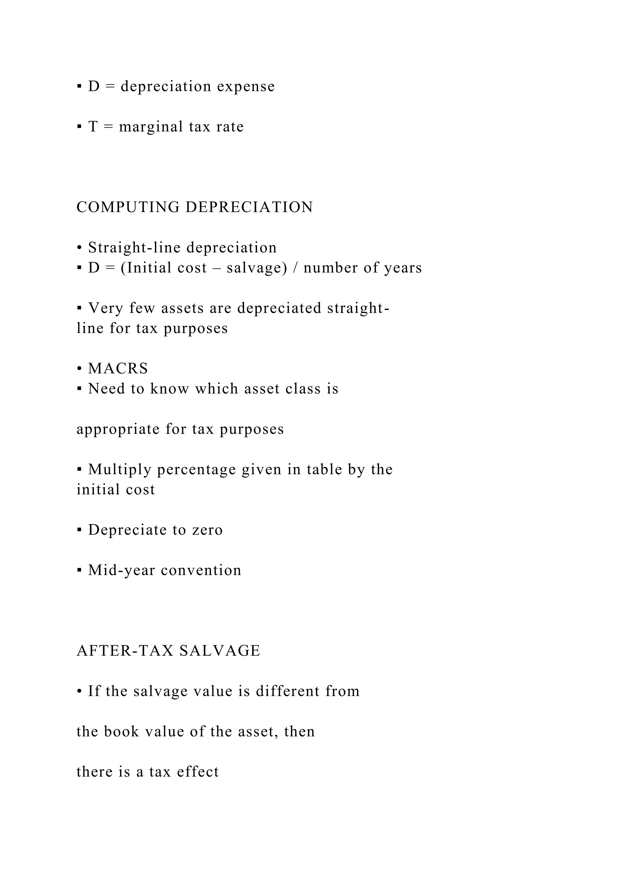 ▪ D = depreciation expense
▪ T = marginal tax rate
COMPUTING DEPRECIATION
• Straight-line depreciation
▪ D = (Initial cost – salvage) / number of years
▪ Very few assets are depreciated straight-
line for tax purposes
• MACRS
▪ Need to know which asset class is
appropriate for tax purposes
▪ Multiply percentage given in table by the
initial cost
▪ Depreciate to zero
▪ Mid-year convention
AFTER-TAX SALVAGE
• If the salvage value is different from
the book value of the asset, then
there is a tax effect
 