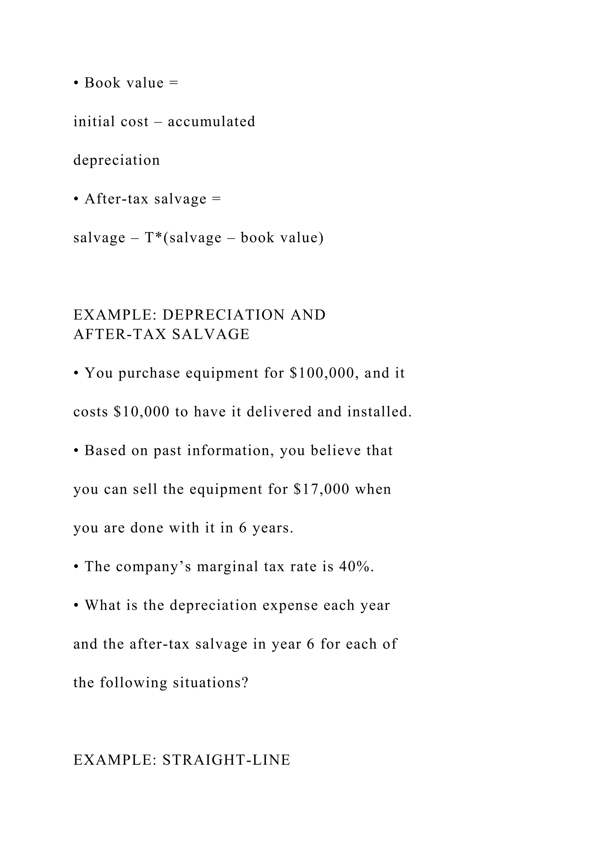 • Book value =
initial cost – accumulated
depreciation
• After-tax salvage =
salvage – T*(salvage – book value)
EXAMPLE: DEPRECIATION AND
AFTER-TAX SALVAGE
• You purchase equipment for $100,000, and it
costs $10,000 to have it delivered and installed.
• Based on past information, you believe that
you can sell the equipment for $17,000 when
you are done with it in 6 years.
• The company’s marginal tax rate is 40%.
• What is the depreciation expense each year
and the after-tax salvage in year 6 for each of
the following situations?
EXAMPLE: STRAIGHT-LINE
 