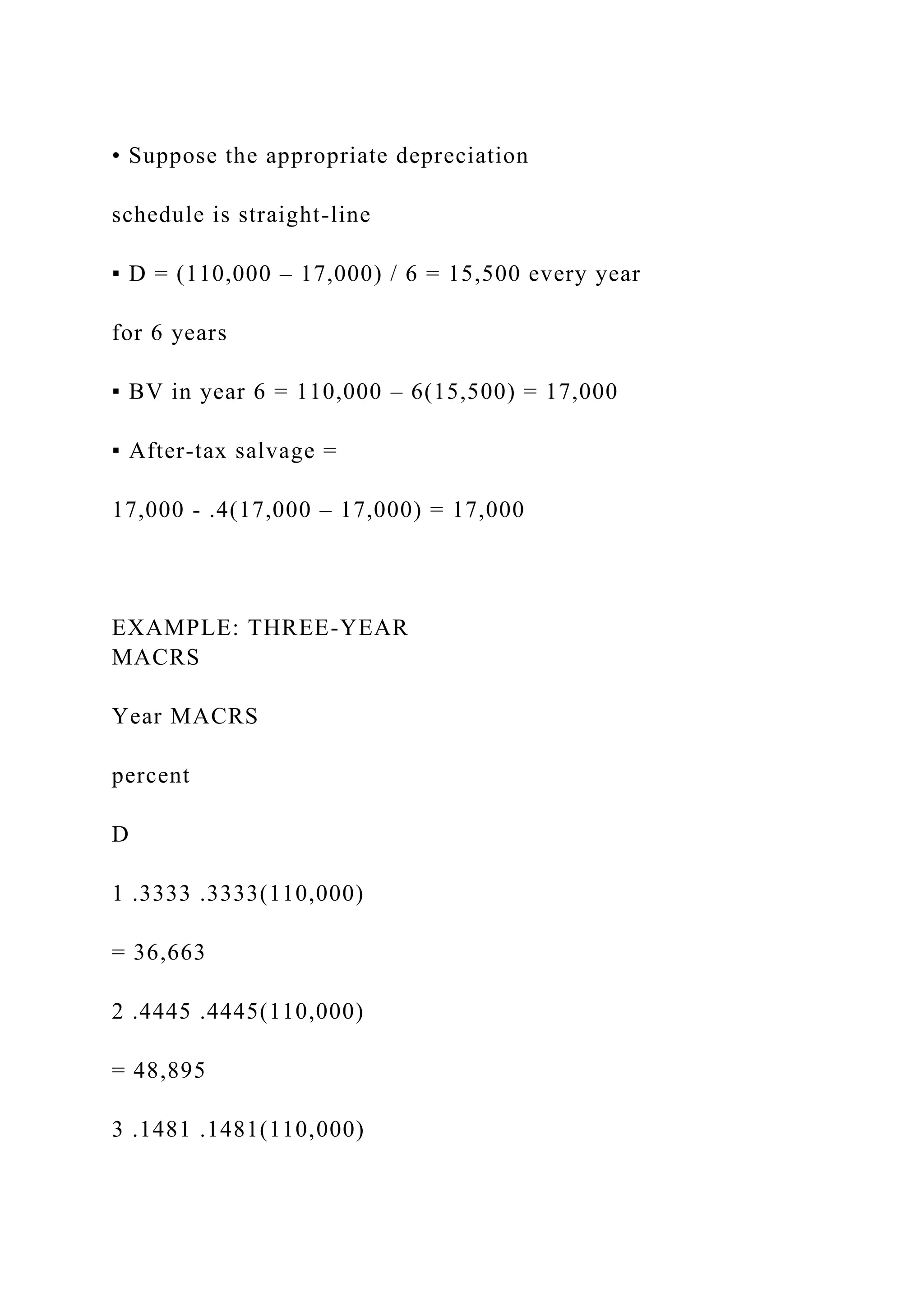 • Suppose the appropriate depreciation
schedule is straight-line
▪ D = (110,000 – 17,000) / 6 = 15,500 every year
for 6 years
▪ BV in year 6 = 110,000 – 6(15,500) = 17,000
▪ After-tax salvage =
17,000 - .4(17,000 – 17,000) = 17,000
EXAMPLE: THREE-YEAR
MACRS
Year MACRS
percent
D
1 .3333 .3333(110,000)
= 36,663
2 .4445 .4445(110,000)
= 48,895
3 .1481 .1481(110,000)
 