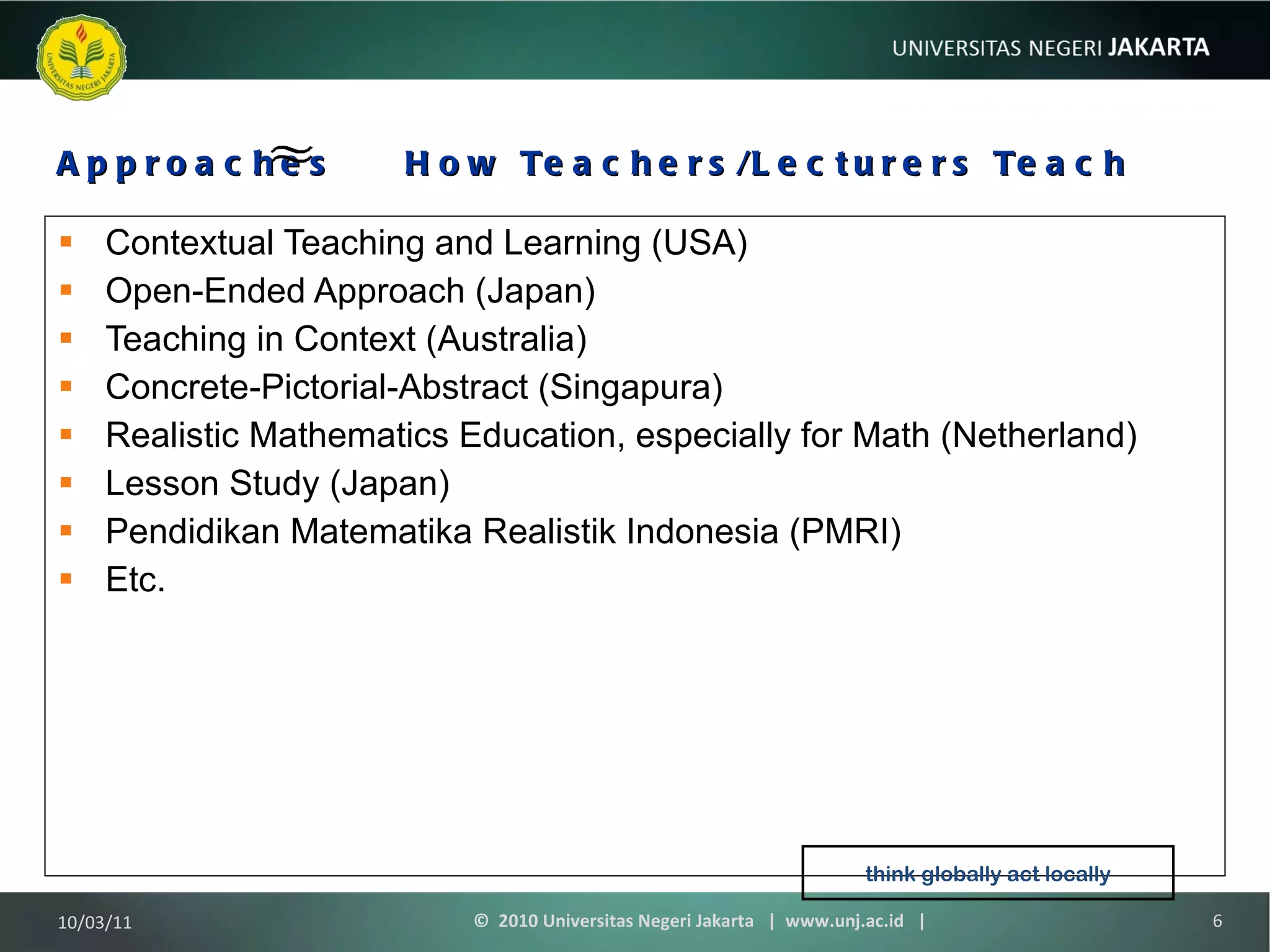 Approaches  How Teachers/Lecturers Teach Contextual Teaching and Learning (USA) Open-Ended Approach (Japan) Teaching in Context (Australia) Concrete-Pictorial-Abstract (Singapura) Realistic Mathematics Education, especially for Math (Netherland) Lesson Study (Japan) Pendidikan Matematika Realistik Indonesia (PMRI) Etc. 10/03/11 ©  2010 Universitas Negeri Jakarta  |  www.unj.ac.id  | think globally act locally 
