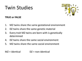Twin Studies
TRUE or FALSE
1. MZ twins share the same gestational environment
2. DZ twins share the same genetic material
3. Every trait MZ twins are born with is genetically
determined
4. DZ twins share the same social environment
5. MZ twins share the same social environment
MZ = identical

DZ = non-identical

 