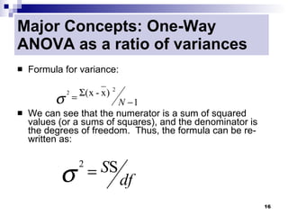Major Concepts: One-Way
ANOVA as a ratio of variances
   Formula for variance:

                    Σ( x - x ) 2
          σ
              2
                  =
                         N −1
   We can see that the numerator is a sum of squared
    values (or a sums of squares), and the denominator is
    the degrees of freedom. Thus, the formula can be re-
    written as:



           σ            = SS
                    2
                                   df
                                                            16
 