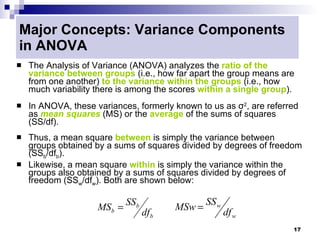 Major Concepts: Variance Components
in ANOVA
   The Analysis of Variance (ANOVA) analyzes the ratio of the
    variance between groups (i.e., how far apart the group means are
    from one another) to the variance within the groups (i.e., how
    much variability there is among the scores within a single group).
   In ANOVA, these variances, formerly known to us as σ2, are referred
    as mean squares (MS) or the average of the sums of squares
    (SS/df).
   Thus, a mean square between is simply the variance between
    groups obtained by a sums of squares divided by degrees of freedom
    (SSb/dfb).
   Likewise, a mean square within is simply the variance within the
    groups also obtained by a sums of squares divided by degrees of
    freedom (SSw/dfw). Both are shown below:

                             SSb                  SS w
                     MSb =                MSw =
                                   df b                  df w
                                                                     17
 