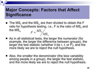 Major Concepts: Factors that Affect
Significance
   The MSb and the MSw are then divided to obtain the F
    ratio for hypothesis testing, i.e., F is the ratio of MSb and
    the MSw              MSb
                    F=
                              MS w
   As in all statistical tests, the larger the numerator (for
    example, the larger the difference between groups), the
    larger the test statistic (whether it be r, t, or F), and the
    more likely we are to reject the null hypothesis.

   Also, the smaller the denominator (the less variability
    among people in a group), the larger the test statistic,
    and the more likely we are to reject the null hypothesis.
                                                                    20
 