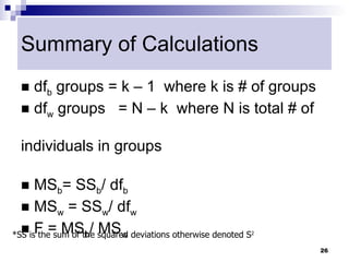 Summary of Calculations
  dfb groups = k – 1 where k is # of groups
  dfw groups = N – k where N is total # of


 individuals in groups

     MSb= SSb/ dfb
   MSw = SSw/ dfw

*SS isF = MSb/ squared deviations otherwise denoted S
   the sum of the MSw                                  2


                                                            26
 