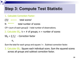 Step 3: Compute Test Statistic
1. Calculate Correction Factor:
(T)2             total scores2
N              total number of scores
CF= (sum of each group)2 / total number of observations.

2. Calculate SSB: k = # of groups; n = number of scores
SSB = ∑ TK2 - Correction factor
        nk
Sum the total for each group and square / n . Subtract correction factor.

3. Calculate SST: Square each individual score. Sum the squared scores
   across all groups and subtract correction factor.

                                                                            31
 