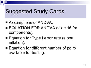 Suggested Study Cards
 Assumptions of ANOVA.
 EQUATION FOR ANOVA (slide 16 for
  components).
 Equation for Type I error rate (alpha
  inflation).
 Equation for different number of pairs
  available for testing.

                                           36
 