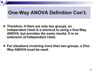 One-Way ANOVA Definition Con’t.

   Therefore, if there are only two groups, an
    Independent t-test is a shortcut to using a One-Way
    ANOVA, but provides the same results. It is an
    extension of Independent t-test.

   For situations involving more than two groups, a One-
    Way ANOVA must be used.




                                                          4
 