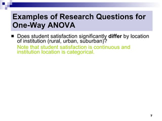 Examples of Research Questions for
One-Way ANOVA
   Does student satisfaction significantly differ by location
    of institution (rural, urban, suburban)?
    Note that student satisfaction is continuous and
    institution location is categorical.




                                                                 7
 