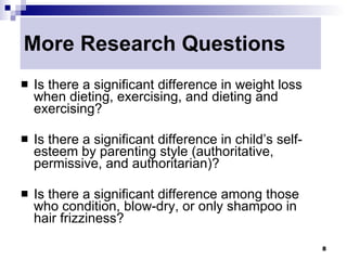 More Research Questions
   Is there a significant difference in weight loss
    when dieting, exercising, and dieting and
    exercising?

   Is there a significant difference in child’s self-
    esteem by parenting style (authoritative,
    permissive, and authoritarian)?

   Is there a significant difference among those
    who condition, blow-dry, or only shampoo in
    hair frizziness?

                                                         8
 